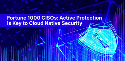 Fortune 1000 CISOs: Active Protection is Key to Cloud Native Security
